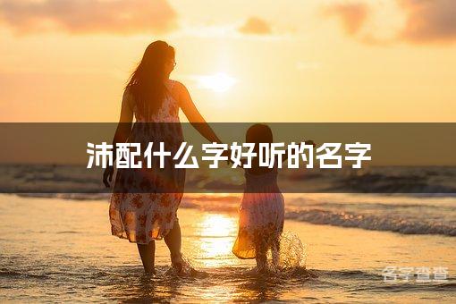 沛配什么字好听的名字_沛字取名最好听的女孩名字