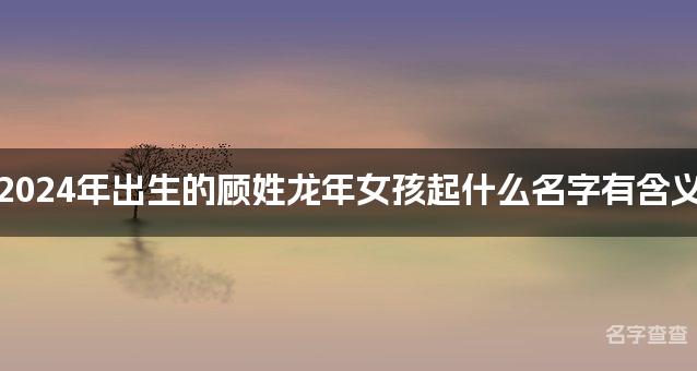 2024年出生的顾姓龙年女孩起什么名字有含义